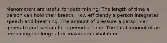 Manometers are useful for determining: The length of time a person can hold their breath. How efficiently a person integrates speech and breathing. The amount of pressure a person can generate and sustain for a period of time. The total amount of air remaining the lungs after maximum exhalation.