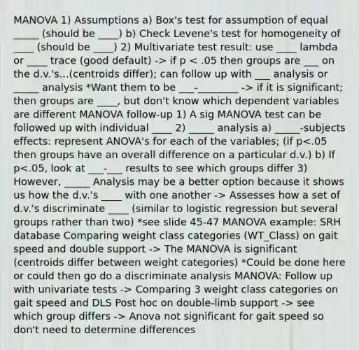 MANOVA 1) Assumptions a) Box's test for assumption of equal _____ (should be ____) b) Check Levene's test for homogeneity of ____ (should be ____) 2) Multivariate test result: use ____ lambda or ____ trace (good default) -> if p if it is significant; then groups are ____, but don't know which dependent variables are different MANOVA follow-up 1) A sig MANOVA test can be followed up with individual ____ 2) _____ analysis a) _____-subjects effects: represent ANOVA's for each of the variables; (if p Assesses how a set of d.v.'s discriminate ____ (similar to logistic regression but several groups rather than two) *see slide 45-47 MANOVA example: SRH database Comparing weight class categories (WT_Class) on gait speed and double support -> The MANOVA is significant (centroids differ between weight categories) *Could be done here or could then go do a discriminate analysis MANOVA: Follow up with univariate tests -> Comparing 3 weight class categories on gait speed and DLS Post hoc on double-limb support -> see which group differs -> Anova not significant for gait speed so don't need to determine differences