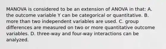 MANOVA is considered to be an extension of ANOVA in that: A. the outcome variable Y can be categorical or quantitative. B. more than two independent variables are used. C. group differences are measured on two or more quantitative outcome variables. D. three-way and four-way interactions can be analyzed.