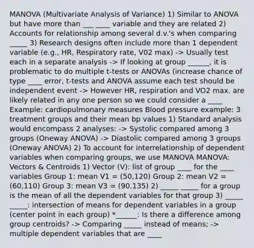 MANOVA (Multivariate Analysis of Variance) 1) Similar to ANOVA but have more than ___ ____ variable and they are related 2) Accounts for relationship among several d.v.'s when comparing _____ 3) Research designs often include more than 1 dependent variable (e.g., HR, Respiratory rate, V02 max) -> Usually test each in a separate analysis -> If looking at group ______, it is problematic to do multiple t-tests or ANOVAs (increase chance of type ____ error, t-tests and ANOVA assume each test should be independent event -> However HR, respiration and VO2 max. are likely related in any one person so we could consider a ____ Example: cardiopulmonary measures Blood pressure example: 3 treatment groups and their mean bp values 1) Standard analysis would encompass 2 analyses: -> Systolic compared among 3 groups (Oneway ANOVA) -> Diastolic compared among 3 groups (Oneway ANOVA) 2) To account for interrelationship of dependent variables when comparing groups, we use MANOVA MANOVA: Vectors & Centroids 1) Vector (V): list of group ____ for the ____ variables Group 1: mean V1 = (50,120) Group 2: mean V2 = (60,110) Group 3: mean V3 = (90,135) 2) _____ _____ for a group is the mean of all the dependent variables for that group 3) _____ _____: intersection of means for dependent variables in a group (center point in each group) *______: Is there a difference among group centroids? -> Comparing _____ instead of means; -> multiple dependent variables that are ____