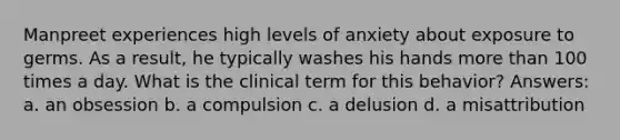 Manpreet experiences high levels of anxiety about exposure to germs. As a result, he typically washes his hands more than 100 times a day. What is the clinical term for this behavior? Answers: a. an obsession b. a compulsion c. a delusion d. a misattribution