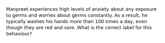 Manpreet experiences high levels of anxiety about any exposure to germs and worries about germs constantly. As a result, he typically washes his hands more than 100 times a day, even though they are red and sore. What is the correct label for this behaviour?