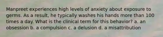 Manpreet experiences high levels of anxiety about exposure to germs. As a result, he typically washes his hands <a href='https://www.questionai.com/knowledge/keWHlEPx42-more-than' class='anchor-knowledge'>more than</a> 100 times a day. What is the clinical term for this behavior? a. an obsession b. a compulsion c. a delusion d. a misattribution