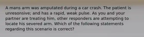 A mans arm was amputated during a car crash. The patient is unresonsive; and has a rapid, weak pulse. As you and your partner are treating him, other responders are attempting to locate his severed arm. Which of the following statements regarding this scenario is correct?