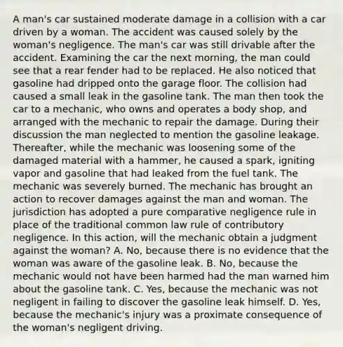 A man's car sustained moderate damage in a collision with a car driven by a woman. The accident was caused solely by the woman's negligence. The man's car was still drivable after the accident. Examining the car the next morning, the man could see that a rear fender had to be replaced. He also noticed that gasoline had dripped onto the garage floor. The collision had caused a small leak in the gasoline tank. The man then took the car to a mechanic, who owns and operates a body shop, and arranged with the mechanic to repair the damage. During their discussion the man neglected to mention the gasoline leakage. Thereafter, while the mechanic was loosening some of the damaged material with a hammer, he caused a spark, igniting vapor and gasoline that had leaked from the fuel tank. The mechanic was severely burned. The mechanic has brought an action to recover damages against the man and woman. The jurisdiction has adopted a pure comparative negligence rule in place of the traditional common law rule of contributory negligence. In this action, will the mechanic obtain a judgment against the woman? A. No, because there is no evidence that the woman was aware of the gasoline leak. B. No, because the mechanic would not have been harmed had the man warned him about the gasoline tank. C. Yes, because the mechanic was not negligent in failing to discover the gasoline leak himself. D. Yes, because the mechanic's injury was a proximate consequence of the woman's negligent driving.