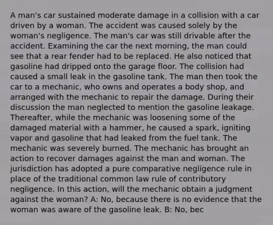 A man's car sustained moderate damage in a collision with a car driven by a woman. The accident was caused solely by the woman's negligence. The man's car was still drivable after the accident. Examining the car the next morning, the man could see that a rear fender had to be replaced. He also noticed that gasoline had dripped onto the garage floor. The collision had caused a small leak in the gasoline tank. The man then took the car to a mechanic, who owns and operates a body shop, and arranged with the mechanic to repair the damage. During their discussion the man neglected to mention the gasoline leakage. Thereafter, while the mechanic was loosening some of the damaged material with a hammer, he caused a spark, igniting vapor and gasoline that had leaked from the fuel tank. The mechanic was severely burned. The mechanic has brought an action to recover damages against the man and woman. The jurisdiction has adopted a pure comparative negligence rule in place of the traditional common law rule of contributory negligence. In this action, will the mechanic obtain a judgment against the woman? A: No, because there is no evidence that the woman was aware of the gasoline leak. B: No, bec