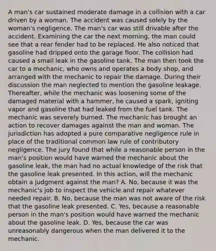 A man's car sustained moderate damage in a collision with a car driven by a woman. The accident was caused solely by the woman's negligence. The man's car was still drivable after the accident. Examining the car the next morning, the man could see that a rear fender had to be replaced. He also noticed that gasoline had dripped onto the garage floor. The collision had caused a small leak in the gasoline tank. The man then took the car to a mechanic, who owns and operates a body shop, and arranged with the mechanic to repair the damage. During their discussion the man neglected to mention the gasoline leakage. Thereafter, while the mechanic was loosening some of the damaged material with a hammer, he caused a spark, igniting vapor and gasoline that had leaked from the fuel tank. The mechanic was severely burned. The mechanic has brought an action to recover damages against the man and woman. The jurisdiction has adopted a pure comparative negligence rule in place of the traditional common law rule of contributory negligence. The jury found that while a reasonable person in the man's position would have warned the mechanic about the gasoline leak, the man had no actual knowledge of the risk that the gasoline leak presented. In this action, will the mechanic obtain a judgment against the man? A. No, because it was the mechanic's job to inspect the vehicle and repair whatever needed repair. B. No, because the man was not aware of the risk that the gasoline leak presented. C. Yes, because a reasonable person in the man's position would have warned the mechanic about the gasoline leak. D. Yes, because the car was unreasonably dangerous when the man delivered it to the mechanic.