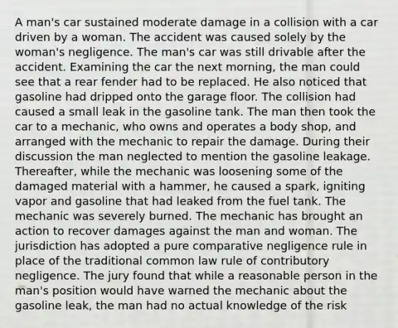 A man's car sustained moderate damage in a collision with a car driven by a woman. The accident was caused solely by the woman's negligence. The man's car was still drivable after the accident. Examining the car the next morning, the man could see that a rear fender had to be replaced. He also noticed that gasoline had dripped onto the garage floor. The collision had caused a small leak in the gasoline tank. The man then took the car to a mechanic, who owns and operates a body shop, and arranged with the mechanic to repair the damage. During their discussion the man neglected to mention the gasoline leakage. Thereafter, while the mechanic was loosening some of the damaged material with a hammer, he caused a spark, igniting vapor and gasoline that had leaked from the fuel tank. The mechanic was severely burned. The mechanic has brought an action to recover damages against the man and woman. The jurisdiction has adopted a pure comparative negligence rule in place of the traditional common law rule of contributory negligence. The jury found that while a reasonable person in the man's position would have warned the mechanic about the gasoline leak, the man had no actual knowledge of the risk