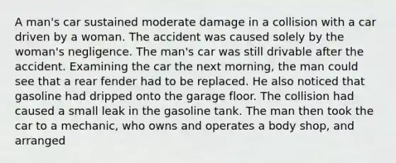 A man's car sustained moderate damage in a collision with a car driven by a woman. The accident was caused solely by the woman's negligence. The man's car was still drivable after the accident. Examining the car the next morning, the man could see that a rear fender had to be replaced. He also noticed that gasoline had dripped onto the garage floor. The collision had caused a small leak in the gasoline tank. The man then took the car to a mechanic, who owns and operates a body shop, and arranged