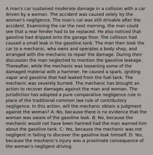 A man's car sustained moderate damage in a collision with a car driven by a woman. The accident was caused solely by the woman's negligence. The man's car was still drivable after the accident. Examining the car the next morning, the man could see that a rear fender had to be replaced. He also noticed that gasoline had dripped onto the garage floor. The collision had caused a small leak in the gasoline tank. The man then took the car to a mechanic, who owns and operates a body shop, and arranged with the mechanic to repair the damage. During their discussion the man neglected to mention the gasoline leakage. Thereafter, while the mechanic was loosening some of the damaged material with a hammer, he caused a spark, igniting vapor and gasoline that had leaked from the fuel tank. The mechanic was severely burned. The mechanic has brought an action to recover damages against the man and woman. The jurisdiction has adopted a pure comparative negligence rule in place of the traditional common law rule of contributory negligence. In this action, will the mechanic obtain a judgment against the woman? A: No, because there is no evidence that the woman was aware of the gasoline leak. B: No, because the mechanic would not have been harmed had the man warned him about the gasoline tank. C: Yes, because the mechanic was not negligent in failing to discover the gasoline leak himself. D: Yes, because the mechanic's injury was a proximate consequence of the woman's negligent driving.