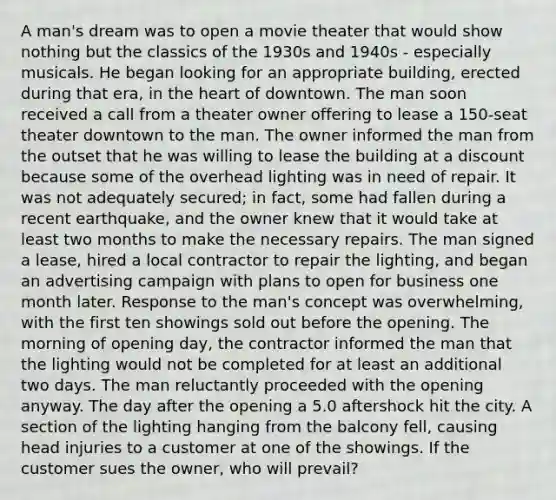 A man's dream was to open a movie theater that would show nothing but the classics of the 1930s and 1940s - especially musicals. He began looking for an appropriate building, erected during that era, in the heart of downtown. The man soon received a call from a theater owner offering to lease a 150-seat theater downtown to the man. The owner informed the man from the outset that he was willing to lease the building at a discount because some of the overhead lighting was in need of repair. It was not adequately secured; in fact, some had fallen during a recent earthquake, and the owner knew that it would take at least two months to make the necessary repairs. The man signed a lease, hired a local contractor to repair the lighting, and began an advertising campaign with plans to open for business one month later. Response to the man's concept was overwhelming, with the first ten showings sold out before the opening. The morning of opening day, the contractor informed the man that the lighting would not be completed for at least an additional two days. The man reluctantly proceeded with the opening anyway. The day after the opening a 5.0 aftershock hit the city. A section of the lighting hanging from the balcony fell, causing head injuries to a customer at one of the showings. If the customer sues the owner, who will prevail?