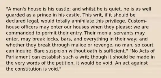 "A man's house is his castle; and whilst he is quiet, he is as well guarded as a prince in his castle. This writ, if it should be declared legal, would totally annihilate this privilege. Custom-house officers may enter our houses when they please; we are commanded to permit their entry. Their menial servants may enter, may break locks, bars, and everything in their way; and whether they break through malice or revenge, no man, so court can inquire. Bare suspicion without oath is sufficient." "No Acts of Parliament can establish such a writ; though it should be made in the very words of the petition, it would be void. An act against the constitution is void."