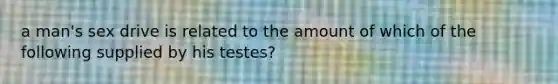 a man's sex drive is related to the amount of which of the following supplied by his testes?