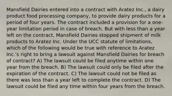 Mansfield Dairies entered into a contract with Aratez Inc., a dairy product food processing company, to provide dairy products for a period of four years. The contract included a provision for a one-year limitation period in case of breach. But with less than a year left on the contract, Mansfield Dairies stopped shipment of milk products to Aratez Inc. Under the UCC statute of limitations, which of the following would be true with reference to Aratez Inc.'s right to bring a lawsuit against Mansfield Dairies for breach of contract? A) The lawsuit could be filed anytime within one year from the breach. B) The lawsuit could only be filed after the expiration of the contract. C) The lawsuit could not be filed as there was less than a year left to complete the contract. D) The lawsuit could be filed any time within four years from the breach.