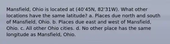 Mansfield, Ohio is located at (40'45N, 82'31W). What other locations have the same latitude? a. Places due north and south of Mansfield, Ohio. b. Places due east and west of Mansfield, Ohio. c. All other Ohio cities. d. No other place has the same longitude as Mansfield, Ohio.