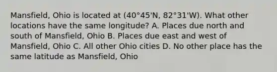 Mansfield, Ohio is located at (40°45'N, 82°31'W). What other locations have the same longitude? A. Places due north and south of Mansfield, Ohio B. Places due east and west of Mansfield, Ohio C. All other Ohio cities D. No other place has the same latitude as Mansfield, Ohio