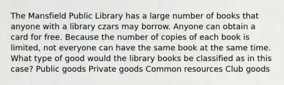 The Mansfield Public Library has a large number of books that anyone with a library czars may borrow. Anyone can obtain a card for free. Because the number of copies of each book is limited, not everyone can have the same book at the same time. What type of good would the library books be classified as in this case? Public goods Private goods Common resources Club goods