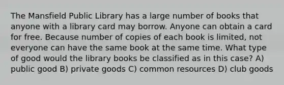 The Mansfield Public Library has a large number of books that anyone with a library card may borrow. Anyone can obtain a card for free. Because number of copies of each book is limited, not everyone can have the same book at the same time. What type of good would the library books be classified as in this case? A) public good B) private goods C) common resources D) club goods