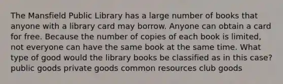 The Mansfield Public Library has a large number of books that anyone with a library card may borrow. Anyone can obtain a card for free. Because the number of copies of each book is limited, not everyone can have the same book at the same time. What type of good would the library books be classified as in this case? public goods private goods common resources club goods