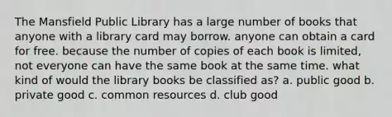 The Mansfield Public Library has a large number of books that anyone with a library card may borrow. anyone can obtain a card for free. because the number of copies of each book is limited, not everyone can have the same book at the same time. what kind of would the library books be classified as? a. public good b. private good c. common resources d. club good