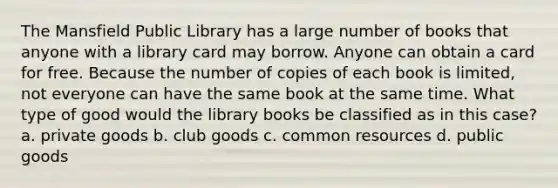 The Mansfield Public Library has a large number of books that anyone with a library card may borrow. Anyone can obtain a card for free. Because the number of copies of each book is limited, not everyone can have the same book at the same time. What type of good would the library books be classified as in this case? a. private goods b. club goods c. common resources d. public goods