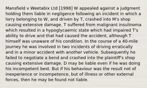 Mansfield v Weetabix Ltd [1998] W appealed against a judgment holding them liable in negligence following an incident in which a lorry belonging to W, and driven by T, crashed into M's shop causing extensive damage. T suffered from malignant insulinoma which resulted in a hypoglycaemic state which had impaired T's ability to drive and that had caused the accident, although T himself was unaware of his condition. In the course of a 40-mile journey he was involved in two incidents of driving erratically and in a minor accident with another vehicle. Subsequently he failed to negotiate a bend and crashed into the plaintiff's shop causing extensive damage. D may be liable even if he was doing his incompetent best. But if his behaviour was the result not of inexperience or incompetence, but of illness or other external forces, then he may be found not liable.