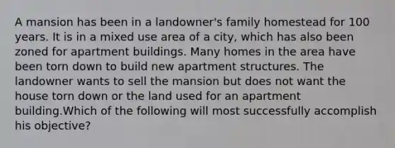 A mansion has been in a landowner's family homestead for 100 years. It is in a mixed use area of a city, which has also been zoned for apartment buildings. Many homes in the area have been torn down to build new apartment structures. The landowner wants to sell the mansion but does not want the house torn down or the land used for an apartment building.Which of the following will most successfully accomplish his objective?