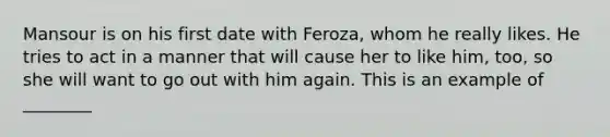 Mansour is on his first date with Feroza, whom he really likes. He tries to act in a manner that will cause her to like him, too, so she will want to go out with him again. This is an example of ________