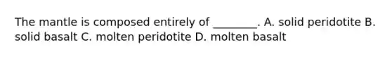 The mantle is composed entirely of ________. A. solid peridotite B. solid basalt C. molten peridotite D. molten basalt