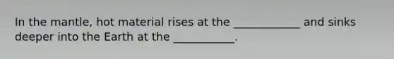 In the mantle, hot material rises at the ____________ and sinks deeper into the Earth at the ___________.