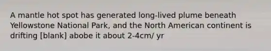 A mantle hot spot has generated long-lived plume beneath Yellowstone National Park, and the North American continent is drifting [blank] abobe it about 2-4cm/ yr
