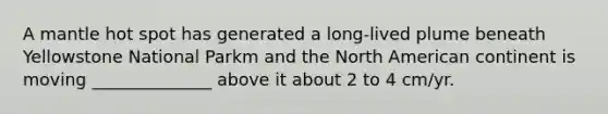 A mantle hot spot has generated a long-lived plume beneath Yellowstone National Parkm and the North American continent is moving ______________ above it about 2 to 4 cm/yr.