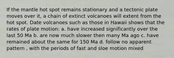 If the mantle hot spot remains stationary and a tectonic plate moves over it, a chain of extinct volcanoes will extent from the hot spot. Date volcanoes such as those in Hawaii shows that the rates of plate motion: a. have increased significantly over the last 50 Ma b. are now much slower then many Ma ago c. have remained about the same for 150 Ma d. follow no apparent pattern , with the periods of fast and sloe motion mixed