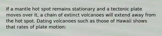 If a mantle hot spot remains stationary and a tectonic plate moves over it, a chain of extinct volcanoes will extend away from the hot spot. Dating volcanoes such as those of Hawaii shows that rates of plate motion: