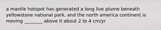 a mantle hotspot has generated a long live plume beneath yellowstone national park, and the north america continent is moving ________ above it about 2 to 4 cm/yr