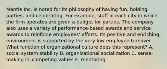 Mantle Inc. is noted for its philosophy of having fun, holding parties, and celebrating. For example, staff in each city in which the firm operates are given a budget for parties. The company also uses a variety of performance-based awards and service awards to reinforce employees' efforts. Its positive and enriching environment is supported by the very low employee turnover. What function of organizational culture does this represent? A. social system stability B. organizational socialization C. sense-making D. competing values E. mentoring