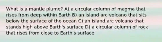 What is a mantle plume? A) a circular column of magma that rises from deep within Earth B) an island arc volcano that sits below the surface of the ocean C) an island arc volcano that stands high above Earth's surface D) a circular column of rock that rises from close to Earth's surface