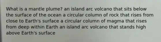 What is a mantle plume? an island arc volcano that sits below the surface of the ocean a circular column of rock that rises from close to Earth's surface a circular column of magma that rises from deep within Earth an island arc volcano that stands high above Earth's surface