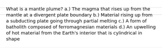 What is a mantle plume? a.) The magma that rises up from <a href='https://www.questionai.com/knowledge/kHR4HOnNY8-the-mantle' class='anchor-knowledge'>the mantle</a> at a divergent plate boundary b.) Material rising up from a subducting plate going through partial melting c.) A form of batholith composed of ferromagnesian materials d.) An upwelling of hot material from the Earth's interior that is cylindrical in shape