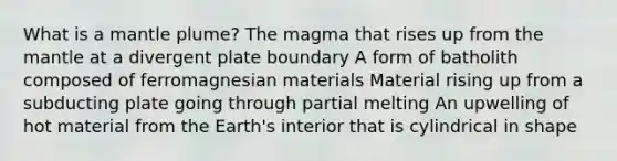 What is a mantle plume? The magma that rises up from the mantle at a divergent plate boundary A form of batholith composed of ferromagnesian materials Material rising up from a subducting plate going through partial melting An upwelling of hot material from the Earth's interior that is cylindrical in shape