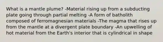 What is a mantle plume? -Material rising up from a subducting plate going through partial melting -A form of batholith composed of ferromagnesian materials -The magma that rises up from the mantle at a divergent plate boundary -An upwelling of hot material from the Earth's interior that is cylindrical in shape