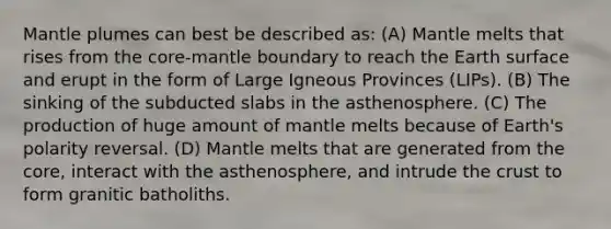 Mantle plumes can best be described as: (A) Mantle melts that rises from the core-mantle boundary to reach the Earth surface and erupt in the form of Large Igneous Provinces (LIPs). (B) The sinking of the subducted slabs in the asthenosphere. (C) The production of huge amount of mantle melts because of Earth's polarity reversal. (D) Mantle melts that are generated from the core, interact with the asthenosphere, and intrude the crust to form granitic batholiths.