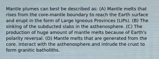 Mantle plumes can best be described as: (A) Mantle melts that rises from <a href='https://www.questionai.com/knowledge/kD8KqkX2aO-the-core' class='anchor-knowledge'>the core</a>-mantle boundary to reach the Earth surface and erupt in the form of Large Igneous Provinces (LIPs). (B) The sinking of the subducted slabs in the asthenosphere. (C) The production of huge amount of mantle melts because of Earth's polarity reversal. (D) Mantle melts that are generated from the core. interact with the asthenosphere.and intrude <a href='https://www.questionai.com/knowledge/karSwUsNbl-the-crust' class='anchor-knowledge'>the crust</a> to form granitic batholiths.