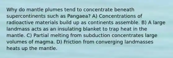 Why do mantle plumes tend to concentrate beneath supercontinents such as Pangaea? A) Concentrations of radioactive materials build up as continents assemble. B) A large landmass acts as an insulating blanket to trap heat in the mantle. C) Partial melting from subduction concentrates large volumes of magma. D) Friction from converging landmasses heats up the mantle.