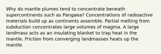 Why do mantle plumes tend to concentrate beneath supercontinents such as Pangaea? Concentrations of radioactive materials build up as continents assemble. Partial melting from subduction concentrates large volumes of magma. A large landmass acts as an insulating blanket to trap heat in the mantle. Friction from converging landmasses heats up the mantle.