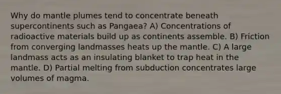 Why do mantle plumes tend to concentrate beneath supercontinents such as Pangaea? A) Concentrations of radioactive materials build up as continents assemble. B) Friction from converging landmasses heats up the mantle. C) A large landmass acts as an insulating blanket to trap heat in the mantle. D) Partial melting from subduction concentrates large volumes of magma.