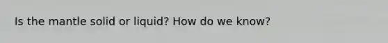 Is the mantle solid or liquid? How do we know?