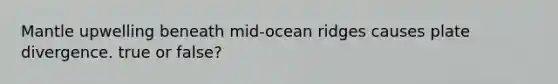 Mantle upwelling beneath mid-ocean ridges causes plate divergence. true or false?