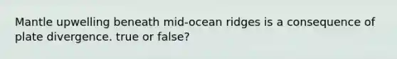 Mantle upwelling beneath mid-ocean ridges is a consequence of plate divergence. true or false?