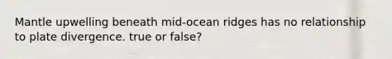 Mantle upwelling beneath mid-ocean ridges has no relationship to plate divergence. true or false?